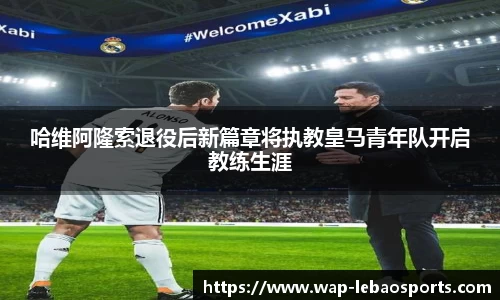 哈维阿隆索退役后新篇章将执教皇马青年队开启教练生涯